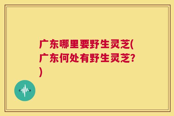 广东哪里要野生灵芝(广东何处有野生灵芝?) 第1张 广东哪里要野生灵芝(广东何处有野生灵芝?) 第1张