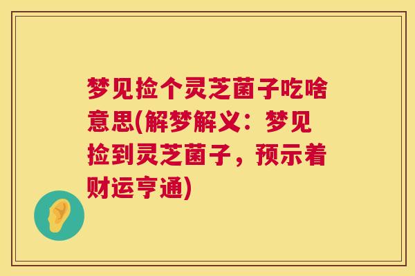 梦见捡个灵芝菌子吃啥意思(解梦解义:梦见捡到灵芝菌子,预示着财运亨通) 第1张 梦见捡个灵芝菌子吃啥意思(解梦解义:梦见捡到灵芝菌子,预示着财运亨通) 第1张