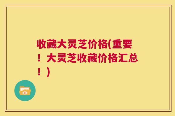 收藏大灵芝价格(重要!大灵芝收藏价格汇总!) 第1张 收藏大灵芝价格(重要!大灵芝收藏价格汇总!) 第1张