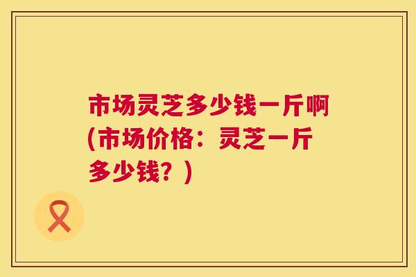 市场灵芝多少钱一斤啊(市场价格:灵芝一斤多少钱?) 第1张 市场灵芝多少钱一斤啊(市场价格:灵芝一斤多少钱?) 第1张