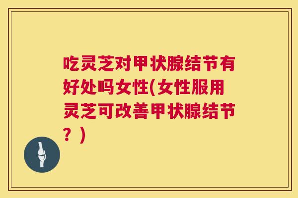 吃灵芝对甲状腺结节有好处吗女性(女性服用灵芝可改善甲状腺结节?) 第1张 吃灵芝对甲状腺结节有好处吗女性(女性服用灵芝可改善甲状腺结节?) 第1张