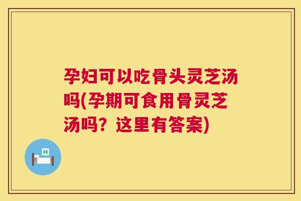 孕妇可以吃骨头灵芝汤吗(孕期可食用骨灵芝汤吗？这里有答案)  第1张