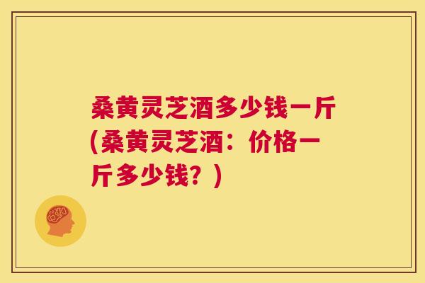 桑黄灵芝酒多少钱一斤(桑黄灵芝酒:价格一斤多少钱?) 第1张 桑黄灵芝酒多少钱一斤(桑黄灵芝酒:价格一斤多少钱?) 第1张