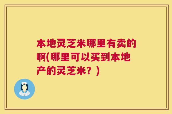 本地灵芝米哪里有卖的啊(哪里可以买到本地产的灵芝米?) 第1张 本地灵芝米哪里有卖的啊(哪里可以买到本地产的灵芝米?) 第1张