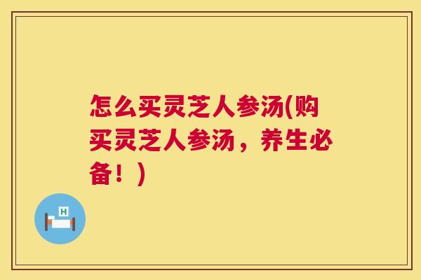 怎么买灵芝人参汤(购买灵芝人参汤,养生必备!) 第1张 怎么买灵芝人参汤(购买灵芝人参汤,养生必备!) 第1张