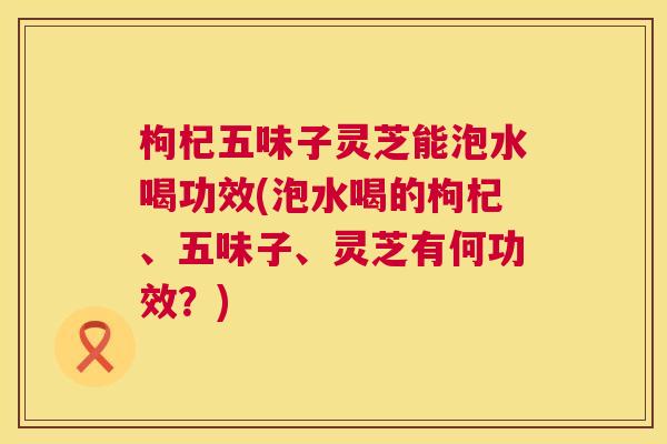 枸杞五味子灵芝能泡水喝功效(泡水喝的枸杞、五味子、灵芝有何功效?) 第1张 枸杞五味子灵芝能泡水喝功效(泡水喝的枸杞、五味子、灵芝有何功效?) 第1张