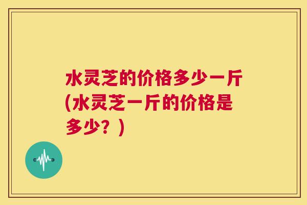 水灵芝的价格多少一斤(水灵芝一斤的价格是多少?) 第1张 水灵芝的价格多少一斤(水灵芝一斤的价格是多少?) 第1张