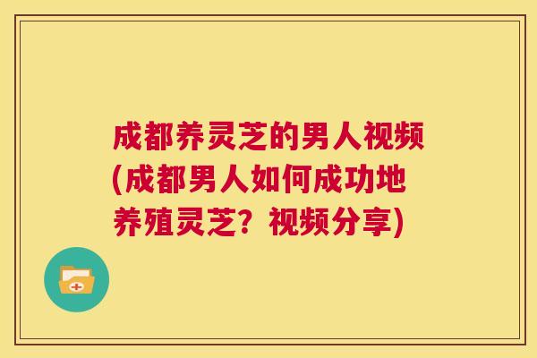 成都养灵芝的男人视频(成都男人如何成功地养殖灵芝?视频分享) 第1张 成都养灵芝的男人视频(成都男人如何成功地养殖灵芝?视频分享) 第1张