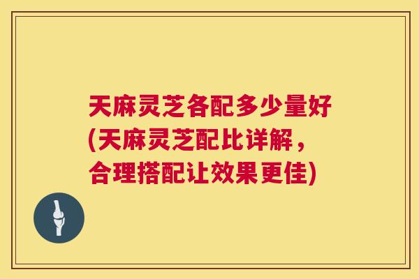 天麻灵芝各配多少量好(天麻灵芝配比详解，合理搭配让效果更佳)  第1张