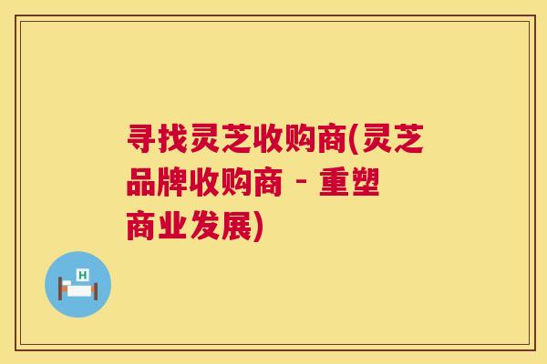 寻找灵芝收购商(灵芝品牌收购商 - 重塑商业发展)  第1张