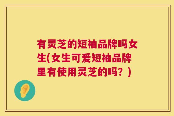 有灵芝的短袖品牌吗女生(女生可爱短袖品牌里有使用灵芝的吗？)  第1张