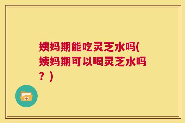 姨妈期能吃灵芝水吗(姨妈期可以喝灵芝水吗?) 第1张 姨妈期能吃灵芝水吗(姨妈期可以喝灵芝水吗?) 第1张
