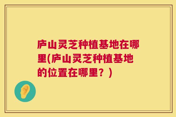 庐山灵芝种植基地在哪里(庐山灵芝种植基地的位置在哪里？)  第1张