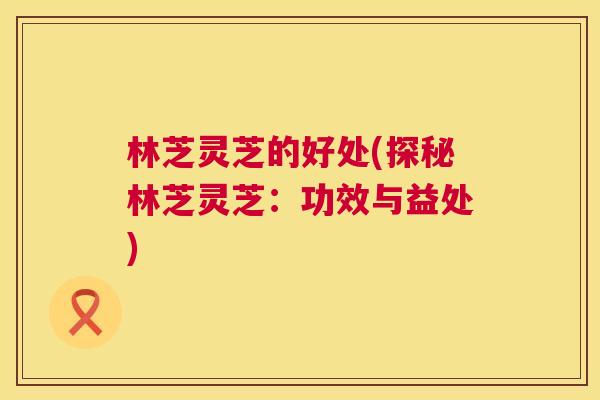 林芝灵芝的好处(探秘林芝灵芝:功效与益处) 第1张 林芝灵芝的好处(探秘林芝灵芝:功效与益处) 第1张