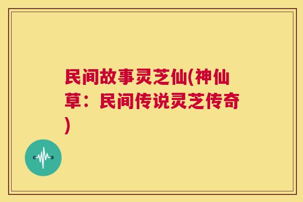 民间故事灵芝仙(神仙草:民间传说灵芝传奇) 第1张 民间故事灵芝仙(神仙草:民间传说灵芝传奇) 第1张