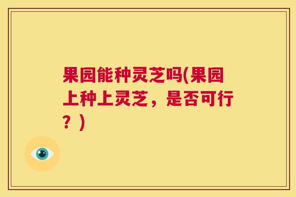果园能种灵芝吗(果园上种上灵芝,是否可行?) 第1张 果园能种灵芝吗(果园上种上灵芝,是否可行?) 第1张