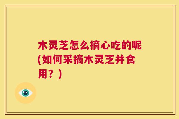 木灵芝怎么摘心吃的呢(如何采摘木灵芝并食用？)  第1张