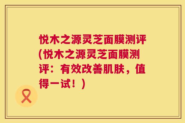 悦木之源灵芝面膜测评(悦木之源灵芝面膜测评:有效改善肌肤,值得一试!) 第1张 悦木之源灵芝面膜测评(悦木之源灵芝面膜测评:有效改善肌肤,值得一试!) 第1张