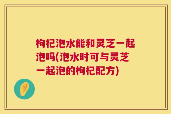 枸杞泡水能和灵芝一起泡吗(泡水时可与灵芝一起泡的枸杞配方)  第1张