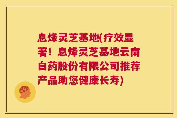 息烽灵芝基地(疗效显著!息烽灵芝基地云南白药股份有限公司推荐产品助您健康长寿) 第1张 息烽灵芝基地(疗效显著!息烽灵芝基地云南白药股份有限公司推荐产品助您健康长寿) 第1张