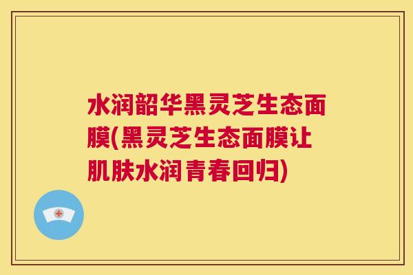 水润韶华黑灵芝生态面膜(黑灵芝生态面膜让肌肤水润青春回归) 第1张 水润韶华黑灵芝生态面膜(黑灵芝生态面膜让肌肤水润青春回归) 第1张