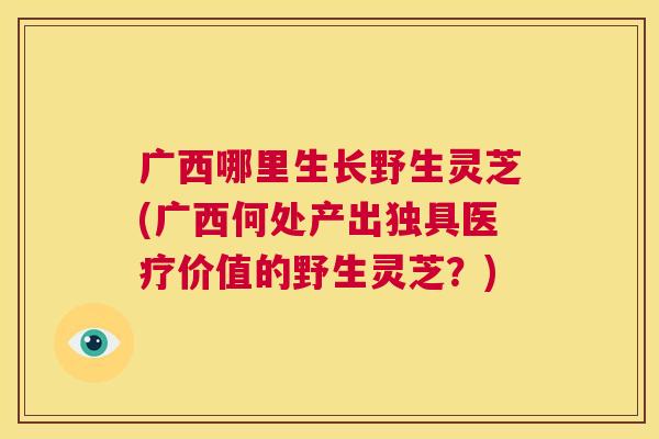 广西哪里生长野生灵芝(广西何处产出独具医疗价值的野生灵芝?) 第1张 广西哪里生长野生灵芝(广西何处产出独具医疗价值的野生灵芝?) 第1张