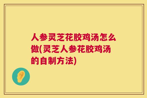 人参灵芝花胶鸡汤怎么做(灵芝人参花胶鸡汤的自制方法) 第1张 人参灵芝花胶鸡汤怎么做(灵芝人参花胶鸡汤的自制方法) 第1张