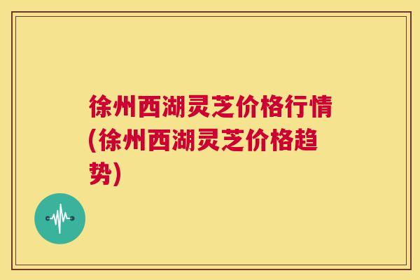 徐州西湖灵芝价格行情(徐州西湖灵芝价格趋势) 第1张 徐州西湖灵芝价格行情(徐州西湖灵芝价格趋势) 第1张