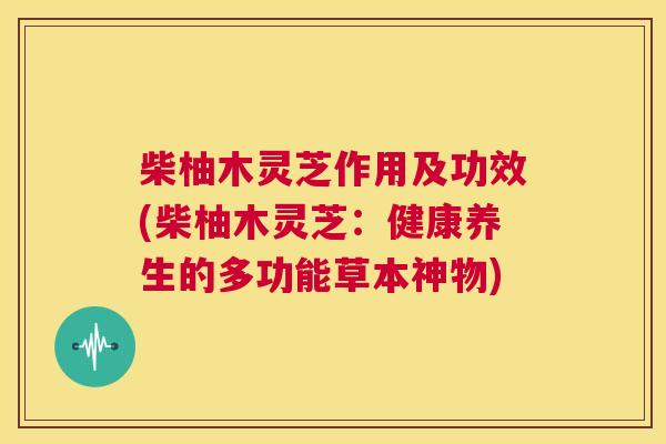 柴柚木灵芝作用及功效(柴柚木灵芝：健康养生的多功能草本神物)  第1张
