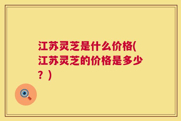 江苏灵芝是什么价格(江苏灵芝的价格是多少？)  第1张