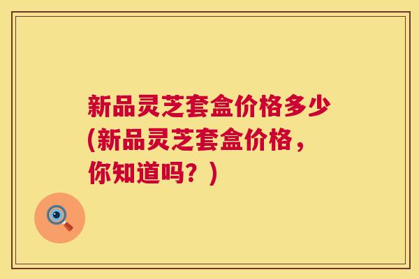 新品灵芝套盒价格多少(新品灵芝套盒价格，你知道吗？)  第1张