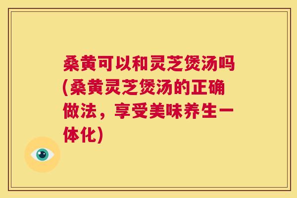 桑黄可以和灵芝煲汤吗(桑黄灵芝煲汤的正确做法,享受美味养生一体化) 第1张 桑黄可以和灵芝煲汤吗(桑黄灵芝煲汤的正确做法,享受美味养生一体化) 第1张