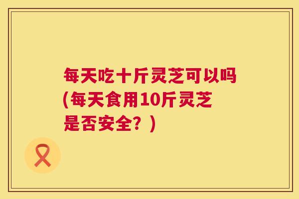 每天吃十斤灵芝可以吗(每天食用10斤灵芝是否安全?) 第1张 每天吃十斤灵芝可以吗(每天食用10斤灵芝是否安全?) 第1张