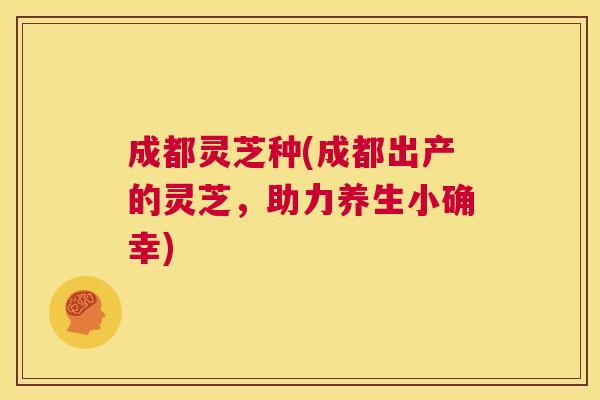成都灵芝种(成都出产的灵芝,助力养生小确幸) 第1张 成都灵芝种(成都出产的灵芝,助力养生小确幸) 第1张