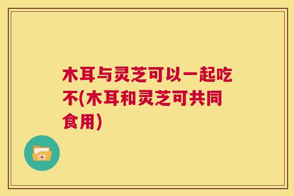 木耳与灵芝可以一起吃不(木耳和灵芝可共同食用) 第1张 木耳与灵芝可以一起吃不(木耳和灵芝可共同食用) 第1张