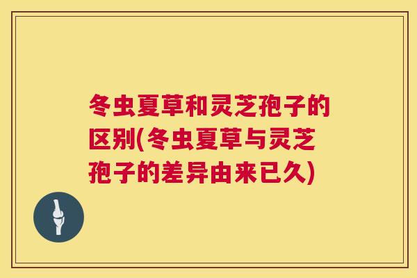 冬虫夏草和灵芝孢子的区别(冬虫夏草与灵芝孢子的差异由来已久) 第1张 冬虫夏草和灵芝孢子的区别(冬虫夏草与灵芝孢子的差异由来已久) 第1张