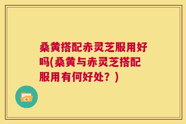 桑黄搭配赤灵芝服用好吗(桑黄与赤灵芝搭配服用有何好处?) 第1张 桑黄搭配赤灵芝服用好吗(桑黄与赤灵芝搭配服用有何好处?) 第1张