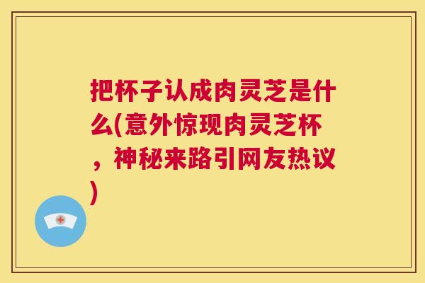 把杯子认成肉灵芝是什么(意外惊现肉灵芝杯,神秘来路引网友热议) 第1张 把杯子认成肉灵芝是什么(意外惊现肉灵芝杯,神秘来路引网友热议) 第1张