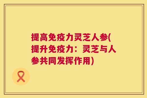 提高免疫力灵芝人参(提升免疫力:灵芝与人参共同发挥作用) 第1张 提高免疫力灵芝人参(提升免疫力:灵芝与人参共同发挥作用) 第1张