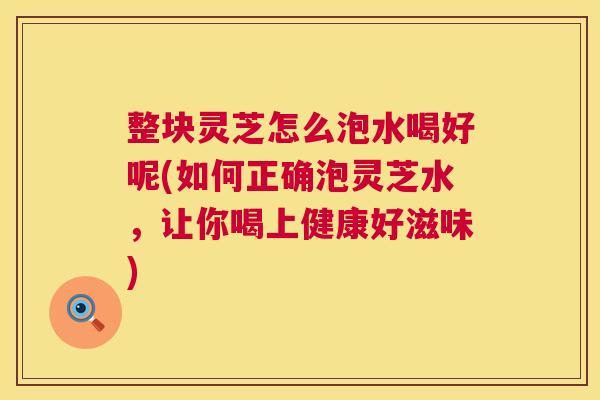 整块灵芝怎么泡水喝好呢(如何正确泡灵芝水,让你喝上健康好滋味) 第1张 整块灵芝怎么泡水喝好呢(如何正确泡灵芝水,让你喝上健康好滋味) 第1张