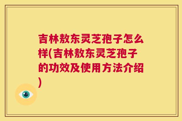 吉林敖东灵芝孢子怎么样(吉林敖东灵芝孢子的功效及使用方法介绍)  第1张