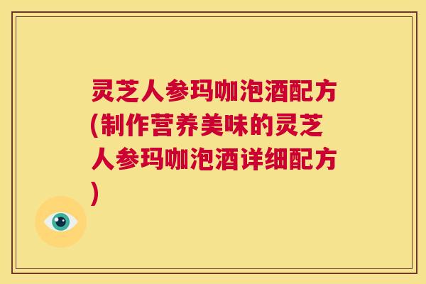 灵芝人参玛咖泡酒配方(制作营养美味的灵芝人参玛咖泡酒详细配方)  第1张