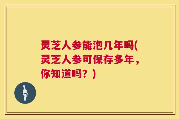 灵芝人参能泡几年吗(灵芝人参可保存多年，你知道吗？)  第1张