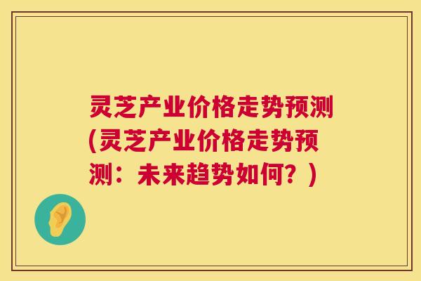 灵芝产业价格走势预测(灵芝产业价格走势预测:未来趋势如何?) 第1张 灵芝产业价格走势预测(灵芝产业价格走势预测:未来趋势如何?) 第1张