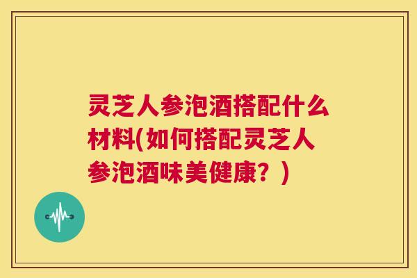 灵芝人参泡酒搭配什么材料(如何搭配灵芝人参泡酒味美健康？)  第1张