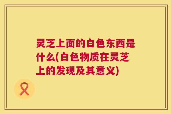 灵芝上面的白色东西是什么(白色物质在灵芝上的发现及其意义) 第1张 灵芝上面的白色东西是什么(白色物质在灵芝上的发现及其意义) 第1张