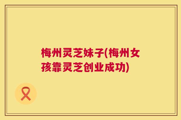梅州灵芝妹子(梅州女孩靠灵芝创业成功)  第1张