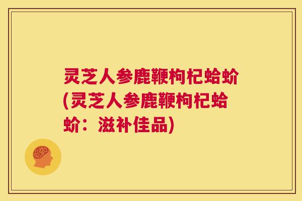 灵芝人参鹿鞭枸杞蛤蚧(灵芝人参鹿鞭枸杞蛤蚧:滋补佳品) 第1张 灵芝人参鹿鞭枸杞蛤蚧(灵芝人参鹿鞭枸杞蛤蚧:滋补佳品) 第1张
