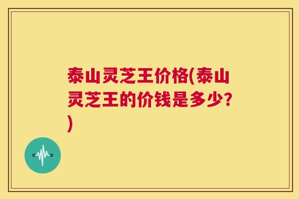 泰山灵芝王价格(泰山灵芝王的价钱是多少?) 第1张 泰山灵芝王价格(泰山灵芝王的价钱是多少?) 第1张