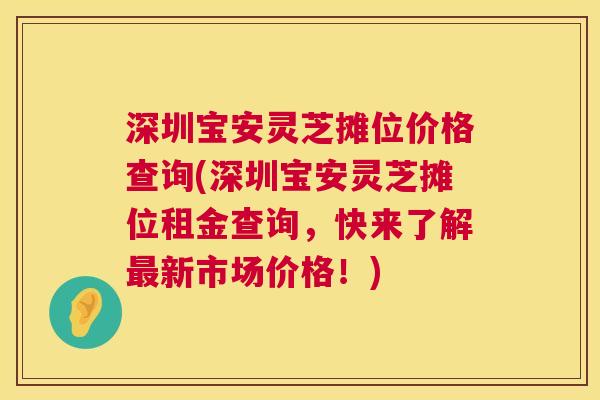 深圳宝安灵芝摊位价格查询(深圳宝安灵芝摊位租金查询,快来了解最新市场价格!) 第1张 深圳宝安灵芝摊位价格查询(深圳宝安灵芝摊位租金查询,快来了解最新市场价格!) 第1张